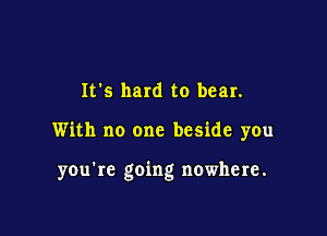 It's hard to bear.

With no one beside you

you're going nowhere.