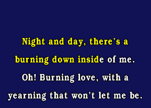 Night and day. there's a
burning down inside of me.
Oh! Burning love. with a

yearning that won't let me be.