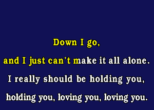 Down I go.
and I just can't make it all alone.
I really should be holding you.

holding you. loving you. loving you.