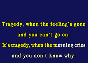 Tragedy. when the feeling's gone
and you can't go on.
It's tragedy. when the morning cries

and you don't know why.