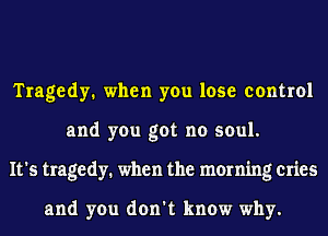 Tragedy. when you lose control
and you got no soul.
It's tragedy. when the morning cries

and you don't know why.