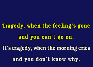 Tragedy. when the feeling's gone
and you can't go on.
It's tragedy. when the morning cries

and you don't know why.