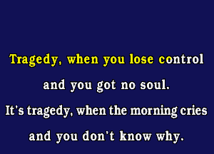 Tragedy. when you lose control
and you got no soul.
It's tragedy. when the morning cries

and you don't know why.