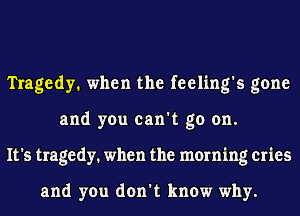 Tragedy. when the feeling's gone
and you can't go on.
It's tragedy. when the morning cries

and you don't know why.