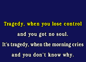 Tragedy. when you lose control
and you got no soul.
It's tragedy. when the morning cries

and you don't know why.