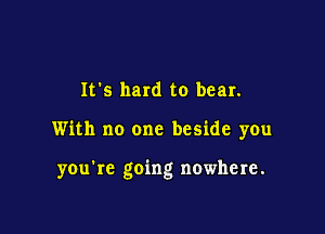 It's hard to bear.

With no one beside you

you're going nowhere.