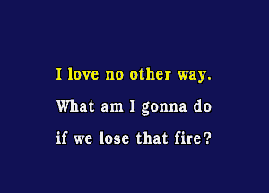 I love no other way.

What am I gonna do

if we lose that fire?