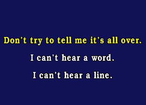 Don't try to tell me it's all over.

Ican't hear a word.

I can't hear a line.