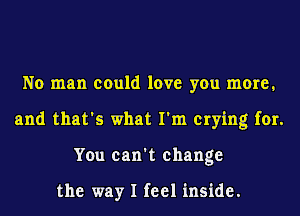 No man could love you more.
and that's what I'm crying for.
You can't change

the way I feel inside.