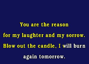 You are the reason
for my laughter and my sorrow.
Blow out the candle. I will burn

again tomorrow.