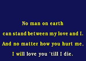 No man on earth
can stand between my love and I.
And no matter how you hurt me.

I will love you 'till I die.
