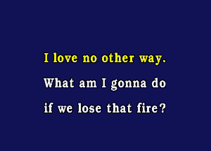 I love no other way.

What am I gonna do

if we lose that fire?