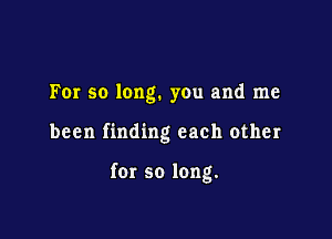 For so long. you and me

been finding each other

for so long.