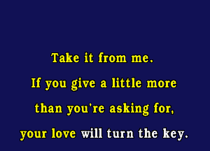 Take it from me.

If you give a little more

than you're asking for.

your love will turn the key.