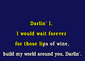 Darlin' I.
I would wait forever
for those lips of wine.

build my world around you. Darlin'.