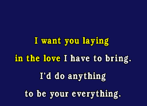 I want you laying
in the love I have to bring.

I'd do anything

to be your everything.