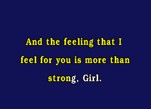 And the feeling that I

feel fer you is more than

strong. Girl.