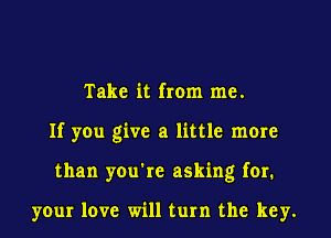 Take it from me.

If you give a little more

than you're asking for.

your love will turn the key.