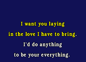 I want you laying
in the love I have to bring.

I'd do anything

to be your everything.