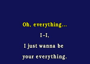 0h. everything...
I-I.

Ijust wanna be

yOur everything.