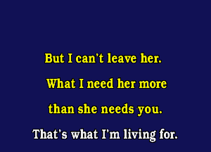 But I can't leave her.
What I need her more

than she needs you.

That's what I'm living for.