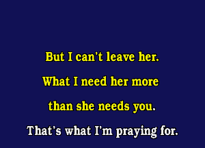 But I can't leave her.
What I need her more

than she needs you.

That's what I'm praying for.