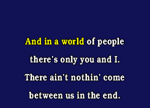 And in a world of people
there's only you and I.

There ain't nothin' come

between us in the end. I