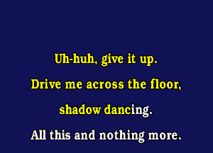 Uh-huh. give it up,
Drive me across the floor.
shadow dancing.

All this and nothing more.