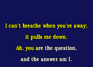 I can't breathe when you're away
it pulls me down.
Ah. you are the question.

and the answer am I.