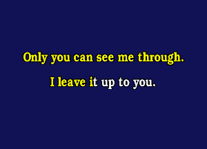 Only you can see me through.

I leave it up to you.