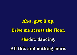 Ah-a. give it up.
Drive me across the floor.

shadow dancing.

All this and nothing more.