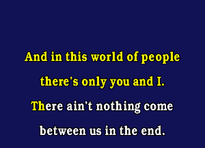 And in this world of people
there's only you and I.

There ain't nothing come

between us in the end. I