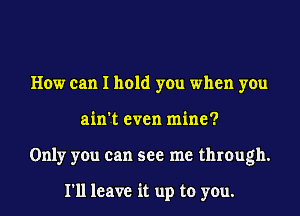 How can I hold you when you
ain't even mine?
Only you can see me through.

I'll leave it up to you.