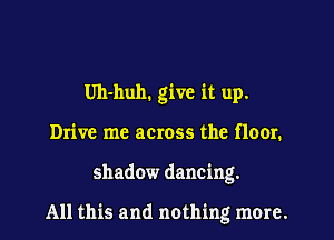 Uh-huh. give it up.
Drive me across the floor.
shadow dancing.

All this and nothing more.