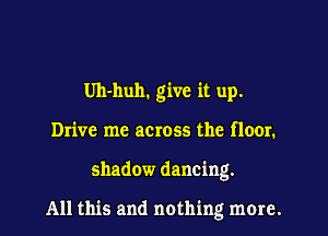 Uh-huh. give it up.
Drive me across the floor.
shadow dancing.

All this and nothing more.