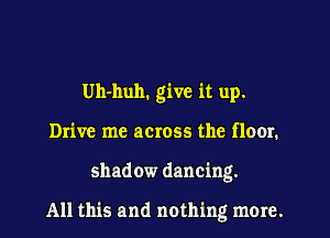 Uh-huh. give it up.
Drive me across the floor.
shadow dancing.

All this and nothing more.