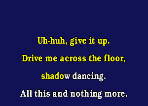 Uh-huh. give it up.
Drive me across the floor.
shadow dancing.

All this and noth ing more.