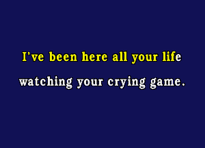 I've been here all your life

watching your crying game.