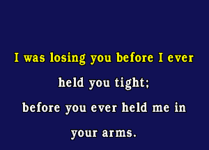 I was losing you befme I ever

held you tight

before you ever held me in

your arms.