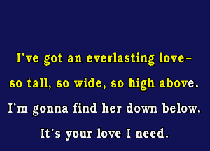 I've got an everlasting love-
so tall. so wide. so high above.
I'm gonna find her down below.

It's your love I need.