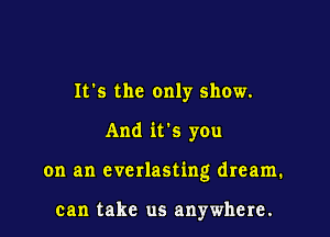 It's the only show.

And it's you

on an everlasting dream.

can take us anywhere.