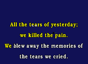All the tears of yesterday
we killed the pain.
We blew away the memories of

the tears we cried.