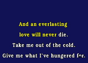 And an everlasting
love will never die.
Take me out of the cold.

Give me what I've hungered fnr.