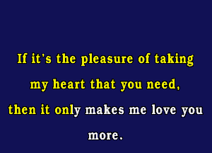 If it's the pleasure of taking
my heart that you need.
then it only makes me love you

more.