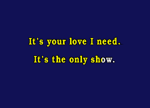 It's your love I need.

It's the only show.