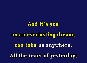 And it's you
on an everlasting dream.
can take us anywhere.

All the tears of yesterday
