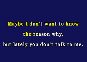 Maybe I don't want to know

the reason why.

but lately you don't talk to me.