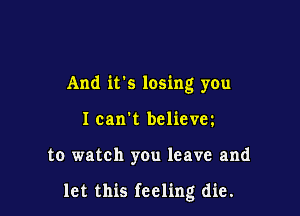 And its losing you
I can't believm

to watch you leave and

let this feeling die.