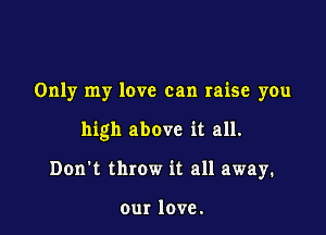 Only my love can raise you

high above it all.

Don't throw it all away.

our love.