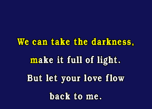 We can take the darkness.

make it full of light.

But let your love flow

back to me.